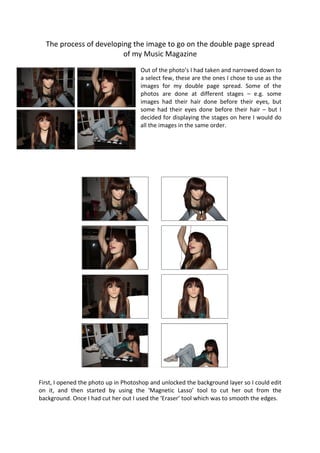 The process of developing the image to go on the double page spread
                         of my Music Magazine
                                      Out of the photo’s I had taken and narrowed down to
                                      a select few, these are the ones I chose to use as the
                                      images for my double page spread. Some of the
                                      photos are done at different stages – e.g. some
                                      images had their hair done before their eyes, but
                                      some had their eyes done before their hair – but I
                                      decided for displaying the stages on here I would do
                                      all the images in the same order.




First, I opened the photo up in Photoshop and unlocked the background layer so I could edit
on it, and then started by using the ‘Magnetic Lasso’ tool to cut her out from the
background. Once I had cut her out I used the ‘Eraser’ tool which was to smooth the edges.
 