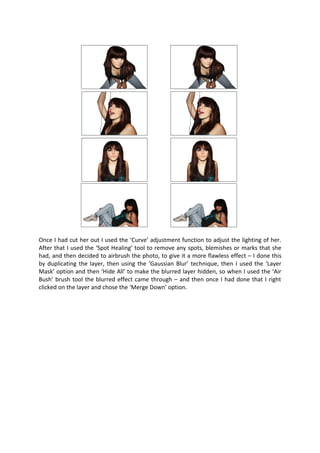 Once I had cut her out I used the ‘Curve’ adjustment function to adjust the lighting of her.
After that I used the ‘Spot Healing’ tool to remove any spots, blemishes or marks that she
had, and then decided to airbrush the photo, to give it a more flawless effect – I done this
by duplicating the layer, then using the ‘Gaussian Blur’ technique, then I used the ‘Layer
Mask’ option and then ‘Hide All’ to make the blurred layer hidden, so when I used the ‘Air
Bush’ brush tool the blurred effect came through – and then once I had done that I right
clicked on the layer and chose the ‘Merge Down’ option.
 