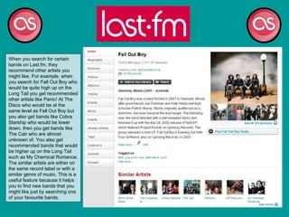 When you search for certain bands on Last.fm, they recommend other artists you might like. For example, when you search for Fall Out Boy who would be quite high up on the Long Tail you get recommended other artists like Panic! At The Disco who would be at the same level as Fall Out Boy but you also get bands like Cobra Starship who would be lower down, then you get bands like The Cab who are almost unknown of. You also get recommended bands that would be higher up on the Long Tail such as My Chemical Romance. The similar artists are either on the same record label or with a similar genre of music. This is a useful feature because it helps you to find new bands that you might like just by searching one of your favourite bands.  