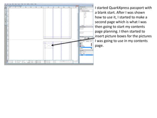 I started QuarkXpress passport with 
a blank start. After I was shown 
how to use it, I started to make a 
second page which is what I was 
then going to start my contents 
page planning. I then started to 
insert picture boxes for the pictures 
I was going to use in my contents 
page. 
 