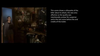 This scene shows a silhouette of the
killer about to attack, this was very
affective as the quality was
intentionally unclear for suspense
and is the last scene before the end
credits of the trailer.