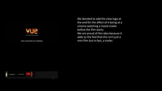 We decided to add the view logo at
the end for the affect of it being at a
cinema watching a movie trailer
before the film starts.
We are proud of this idea because it
adds to the feel that this isn’t just a
mini film but in fact, a trailer.