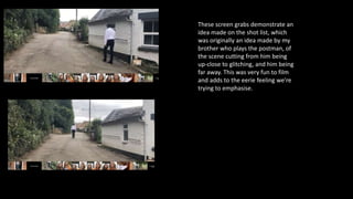 These screen grabs demonstrate an
idea made on the shot list, which
was originally an idea made by my
brother who plays the postman, of
the scene cutting from him being
up-close to glitching, and him being
far away. This was very fun to film
and adds to the eerie feeling we’re
trying to emphasise.