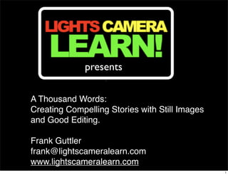 presents

A Thousand Words:
Creating Compelling Stories with Still Images
and Good Editing.  

Frank Guttler
frank@lightscameralearn.com
www.lightscameralearn.com
                                                1
 