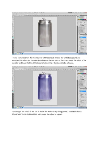 I found a simple can on the internet; I’ve cut the can out, deleted the white background and
smoothed the edges out. I stuck a second can on the first one, so that I can change the colour of the
can later and leave the bits at the top and bottom that I don’t want to be coloured.
I’ve changed the colour of the can to match the theme of my energy drink; I clicked on IMAGE-
ADJUSTMENTS-COLOUR BALANCE and change the colour of my can.
 