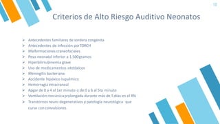 Criterios de Alto Riesgo Auditivo Neonatos
12
➢ Antecedentes familiares de sordera congénita
➢ Antecedentes de Infección porTORCH
➢ Malformaciones craneofaciales
➢ Peso neonatal inferior a 1.500gramos
➢ Hiperbilirrubinemia grave
➢ Uso de medicamentos ototóxicos
➢ Meningitis bacteriana
➢ Accidente hipóxico isquémico
➢ Hemorragia intracraneal
➢ Apgar de 0 a 4 al 1er minuto o de 0 a 6 al 5to minuto
➢ Ventilación mecánicaprolongada durante más de 5 días en el RN
➢ Transtornos neuro degenerativos y patología neurológica que
curse conconvulsiones
 