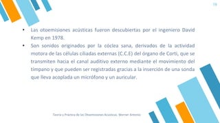 19
• Las otoemisiones acústicas fueron descubiertas por el ingeniero David
Kemp en 1978.
• Son sonidos originados por la cóclea sana, derivados de la actividad
motora de las células ciliadas externas (C.C.E) del órgano de Corti, que se
transmiten hacia el canal auditivo externo mediante el movimiento del
tímpano y que pueden ser registradas gracias a la inserción de una sonda
que lleva acoplada un micrófono y un auricular.
Teoría y Práctica de las Otoemisiones Acústicas. Werner Antonio
 