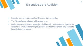 El sentido de la Audición
2
» Esencial para la relación del ser Humano con su medio.
» Vía Principal para adquirir el lenguaje oral.
» Dado que pensamiento, lenguaje y habla están íntimamente ligados. La
sordera es un impedimento grave cuyos efectos trascienden ampliamente
la posibilidad de hablar.
 