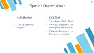 Tipos de Otoemisiones
» EVOCADAS
» Transitorias: Click , Burst
» Producto Distorsión: Dos
tonos puros simultáneos
» Estímulos-Frecuencia: Un
tono puro constante
23
» ESPONTANEAS
» Tipo de estímulo:
ninguno.
 