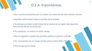 O.E.A. Espontáneas
24
• Son sonidos producidos por la cóclea, en ausencia de estimulación sonora.
• Aportan información sobre el estado de la cóclea.
• Su presencia indica indemnidad de la cóclea en la región del espectro
frecuencial donde se producen.
• Su ausencia no indica un daño celular.
• No se registran cuando hay perdida auditiva mayores a 30 dB.
• Se encuentran en un rango de frecuencia entre 500 a 5000 Hz.
• Disminuye con la edad.
 