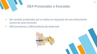 OEA Provocadas o Evocadas
25
• Son sonidos producidos por la cóclea en respuesta de una estimulación
sonora de corta duración
• OEA transitorias y OEA producto de distorsión
 