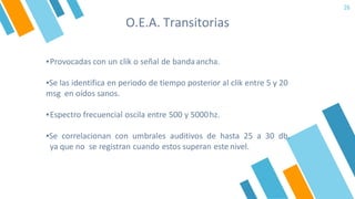 O.E.A. Transitorias
26
▪Provocadas con un clik o señal de bandaancha.
▪Se las identifica en periodo de tiempo posterior al clik entre 5 y 20
msg en oídos sanos.
▪Espectro frecuencial oscila entre 500 y 5000hz.
▪Se correlacionan con umbrales auditivos de hasta 25 a 30 db,
ya que no se registran cuando estos superan este nivel.
 