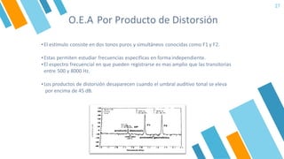 O.E.A Por Producto de Distorsión
27
▪El estimulo consiste en dos tonos puros y simultáneos conocidas como F1 y F2.
▪Estas permiten estudiar frecuencias especificas en forma independiente.
▪El espectro frecuencial en que pueden registrarse es mas amplio que las transitorias
entre 500 y 8000 Hz.
▪Los productos de distorsión desaparecen cuando el umbral auditivo tonal se eleva
por encima de 45 dB.
 