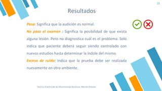 Resultados
28
Pasa: Significa que la audición es normal.
No pasa el examen : Significa la posibilidad de que exista
alguna lesión. Pero no diagnostica cuál es el problema. Solo
indica que paciente deberá seguir siendo controlado con
nuevos estudios hasta determinar la índole del mismo.
Exceso de ruido: Indica que la prueba debe ser realizada
nuevamente en otro ambiente.
Teoría y Práctica de las Otoemisiones Acústicas. Werner Antonio
 