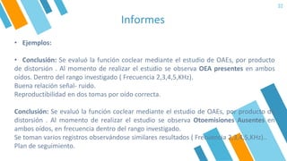 Informes
32
• Ejemplos:
• Conclusión: Se evaluó la función coclear mediante el estudio de OAEs, por producto
de distorsión . Al momento de realizar el estudio se observa OEA presentes en ambos
oídos. Dentro del rango investigado ( Frecuencia 2,3,4,5,KHz).
Buena relación señal- ruido.
Reproductibilidad en dos tomas por oído correcta.
Conclusión: Se evaluó la función coclear mediante el estudio de OAEs, por producto de
distorsión . Al momento de realizar el estudio se observa Otoemisiones Ausentes en
ambos oídos, en frecuencia dentro del rango investigado.
Se toman varios registros observándose similares resultados ( Frecuencia 2,3,4,5,KHz)..
Plan de seguimiento.
 