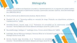 Bibliografía
33
▪ Nuñez F, cols. Incidencia de hipoacusia secundaria a hiperbilirrubinemia en un programa de cribado auditivo
neonatal universal basado en otoemisiones acústicas y potenciales evocados auditivos. Acta Otorrinolaringol
Esp. 2008;59(3):108-13.
▪ Shepherd, M., et al. "Screening auditivo en neonatos de riesgo: Protocolo con otoemisiones acústicas e
Impedanciometria." (2002).
▪ Hernández-Herrera, Ricardo Jorge, et al. "Parámetros de normalidad de las otoemisiones acústicas en
neonatos." Revista Médica del Instituto Mexicano del Seguro Social 45.1 (2007): 63-67.
▪ Neurootofisiología, Rodríguez C. "audiología clínica. Primera edición México Ed." (2003).
▪ Audiología, Manuel Manrique Rodríguez, Ponencia Oficial de la Sociedad Española de Otorrinolaringología y
Patología Cérvico-Facial, 2014.
▪ Herrera, Ricardo Jorge Hernández, et al. "Parámetros de normalidad de las otoemisiones acústicas en
neonatos." Revista Médica del Instituto Mexicano del Seguro Social 45.1 (2007): 63-68.
▪ Teoría y Práctica de las Otoemisiones Acústicas. Werner Antonio
 