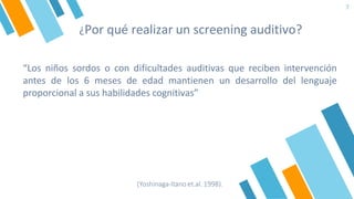 ¿Por qué realizar un screening auditivo?
7
“Los niños sordos o con dificultades auditivas que reciben intervención
antes de los 6 meses de edad mantienen un desarrollo del lenguaje
proporcional a sus habilidades cognitivas”
(Yoshinaga-Itano et.al. 1998).
 