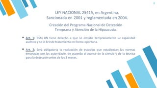 LEY NACIONAL 25415, en Argentina.
Sancionada en 2001 y reglamentada en 2004.
8
Creación del Programa Nacional de Detección
Temprana y Atención de la Hipoacusia.
▪ Art. 1: Todo RN tiene derecho a que se estudie tempranamente su capacidad
auditiva y se le brinde tratamiento en forma oportuna.
▪ Art. 2: Será obligatoria la realización de estudios que establezcan las normas
emanadas por las autoridades de acuerdo al avance de la ciencia y de la técnica
para la detección antes de los 3 meses.
 