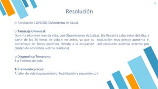 9
o Resolución 1209/2010 Ministerio de Salud.
o Tamizaje Universal:
Durante el primer mes de vida, con Otoemisiones Acústicas. (Se llevará a cabo antes del alta, a
partir de las 36 horas de vida y no antes, ya que su realización muy precoz aumenta el
porcentaje de falsos positivos debido a la ocupación del conducto auditivo externo por
contenido amniótico u otros residuos)
o Diagnostico Temprano:
3 a 6 meses de vida.
Tratamiento precoz:
Al año de vida (equipamiento- habilitación y seguimiento)
Resolución
 