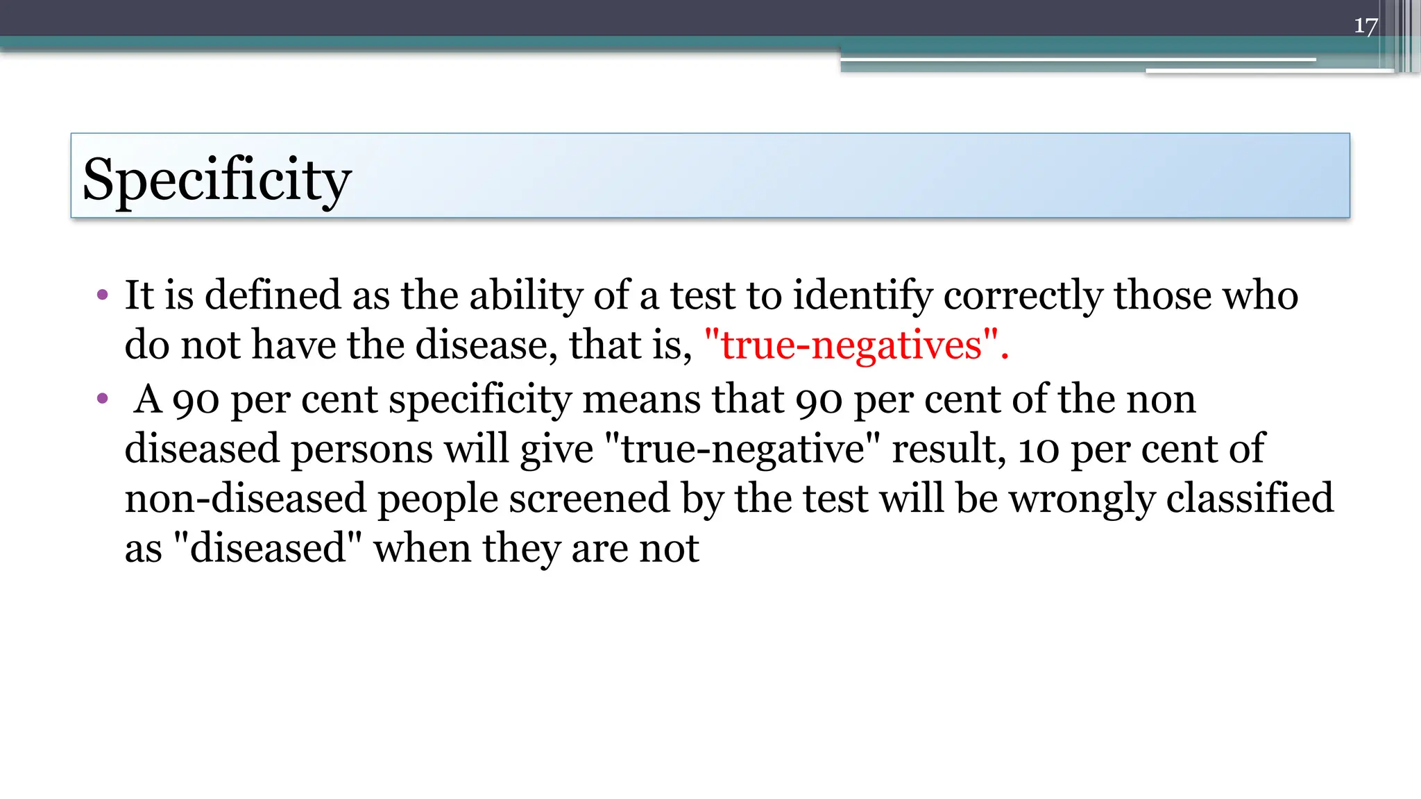 17
Specificity
• It is defined as the ability of a test to identify correctly those who
do not have the disease, that is, "true-negatives".
• A 90 per cent specificity means that 90 per cent of the non
diseased persons will give "true-negative" result, 10 per cent of
non-diseased people screened by the test will be wrongly classified
as "diseased" when they are not
 