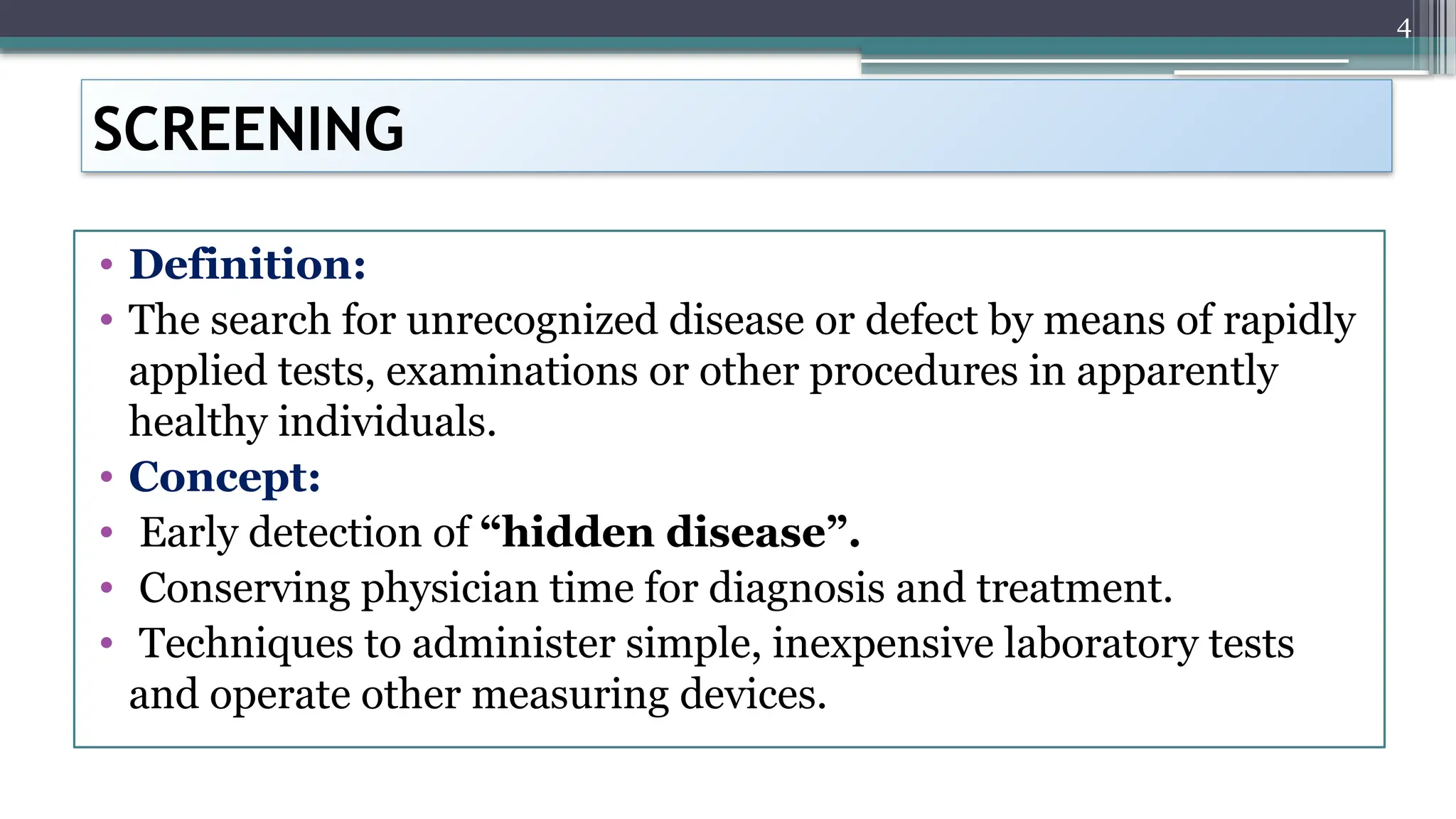 4
SCREENING
• Definition:
• The search for unrecognized disease or defect by means of rapidly
applied tests, examinations or other procedures in apparently
healthy individuals.
• Concept:
• Early detection of “hidden disease”.
• Conserving physician time for diagnosis and treatment.
• Techniques to administer simple, inexpensive laboratory tests
and operate other measuring devices.
 