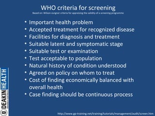 WHO criteria for screening Based on: Wilson-Jungner criteria for appraising the validity of a screening programme ,[object Object],[object Object],[object Object],[object Object],[object Object],[object Object],[object Object],[object Object],[object Object],[object Object],http://www.gp-training.net/training/tutorials/management/audit/screen.htm 