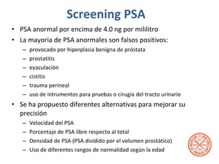 Screening PSA PSA anormal por encima de 4.0 ng por mililitro  La mayoria de PSA anormales son falsos positivos: provocado por hiperplasia benigna de próstata prostatitis  eyaculación cistitis trauma perineal  uso de intrumentos para pruebas o cirugía del tracto urinario Se ha propuesto diferentes alternativas para mejorar su precisión Velocidad del PSA  Porcentaje de PSA libre respecto al total Densidad de PSA (PSA dividido por el volumen prostático)  Uso de diferentes rangos de normalidad según la edad 