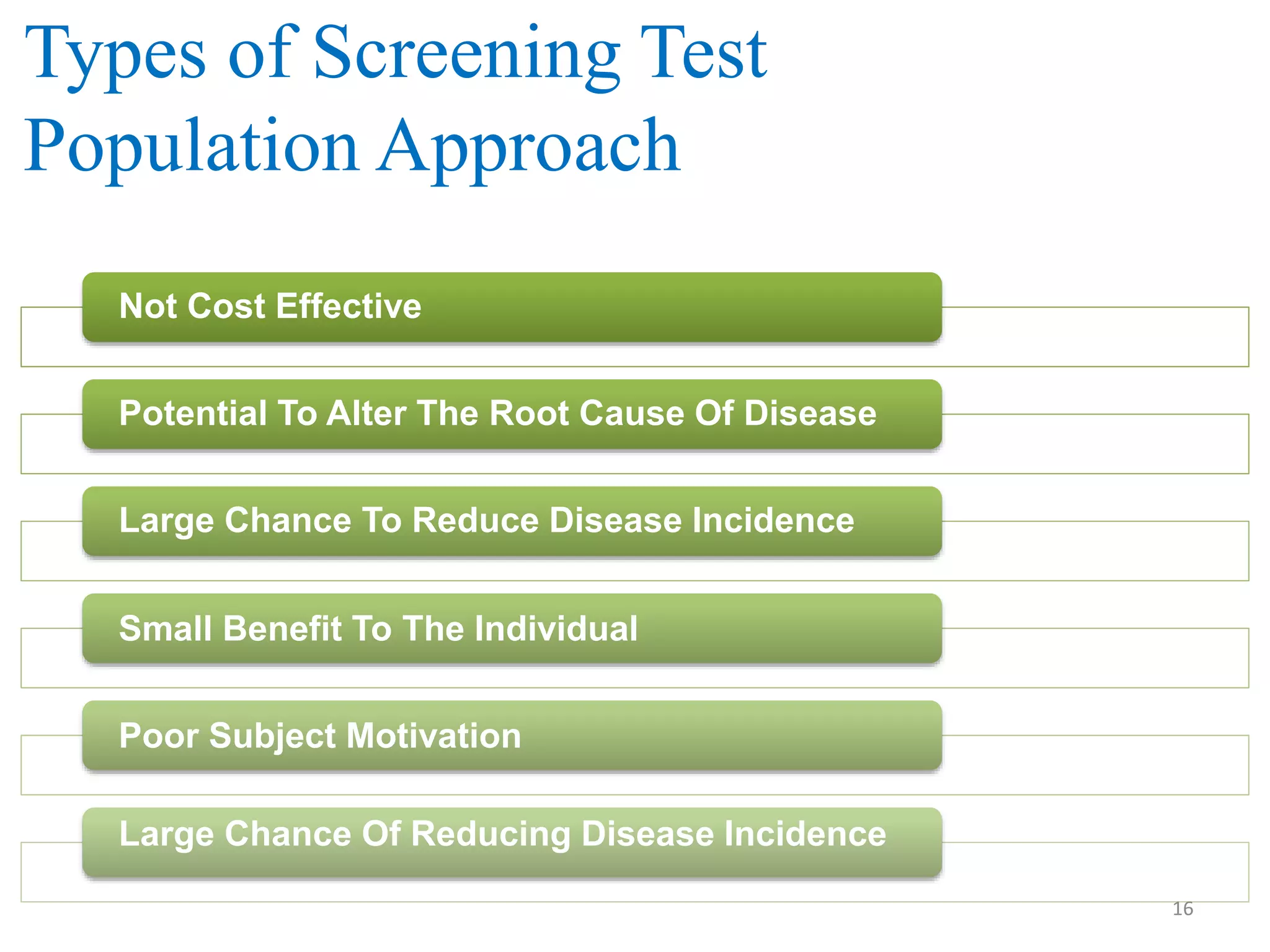 Types of Screening Test
Population Approach
Not Cost Effective
Potential To Alter The Root Cause Of Disease
Large Chance To Reduce Disease Incidence
Small Benefit To The Individual
Poor Subject Motivation
Large Chance Of Reducing Disease Incidence
16

 
