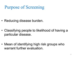 Purpose of Screening
• Reducing disease burden.

• Classifying people to likelihood of having a
particular disease.
• Mean of identifying high risk groups who
warrant further evaluation.
12

 
