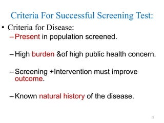 Criteria For Successful Screening Test:
• Criteria for Disease:
– Present in population screened.
– High burden &of high public health concern.
– Screening +Intervention must improve
outcome.
– Known natural history of the disease.
21

 