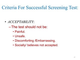 Criteria For Successful Screening Test:
• ACCEPTABILITY:
– The test should not be:
• Painful.
• Unsafe.
• Discomforting /Embarrassing.
• Socially/ believes not accepted.

27

 