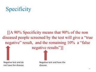 Specificity

[[A 90% Specificity means that 90% of the non
diseased people screened by the test will give a “true
negative” result, and the remaining 10% a “false
negative results”]]

Negative test and do
not have the disease.

Negative test and have the
disease.
34

 