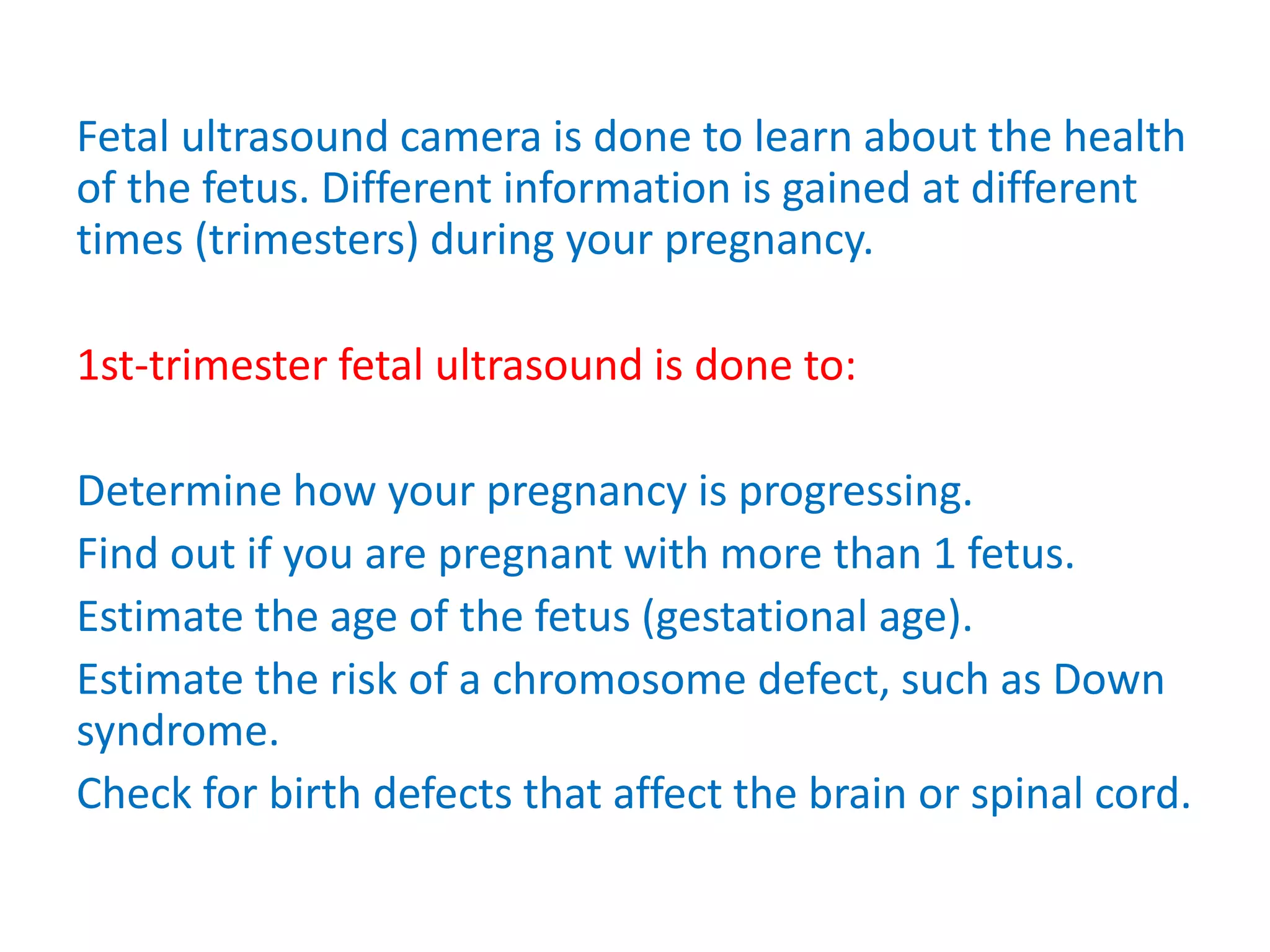 Fetal ultrasound camera is done to learn about the health
of the fetus. Different information is gained at different
times (trimesters) during your pregnancy.
1st-trimester fetal ultrasound is done to:
Determine how your pregnancy is progressing.
Find out if you are pregnant with more than 1 fetus.
Estimate the age of the fetus (gestational age).
Estimate the risk of a chromosome defect, such as Down
syndrome.
Check for birth defects that affect the brain or spinal cord.
 