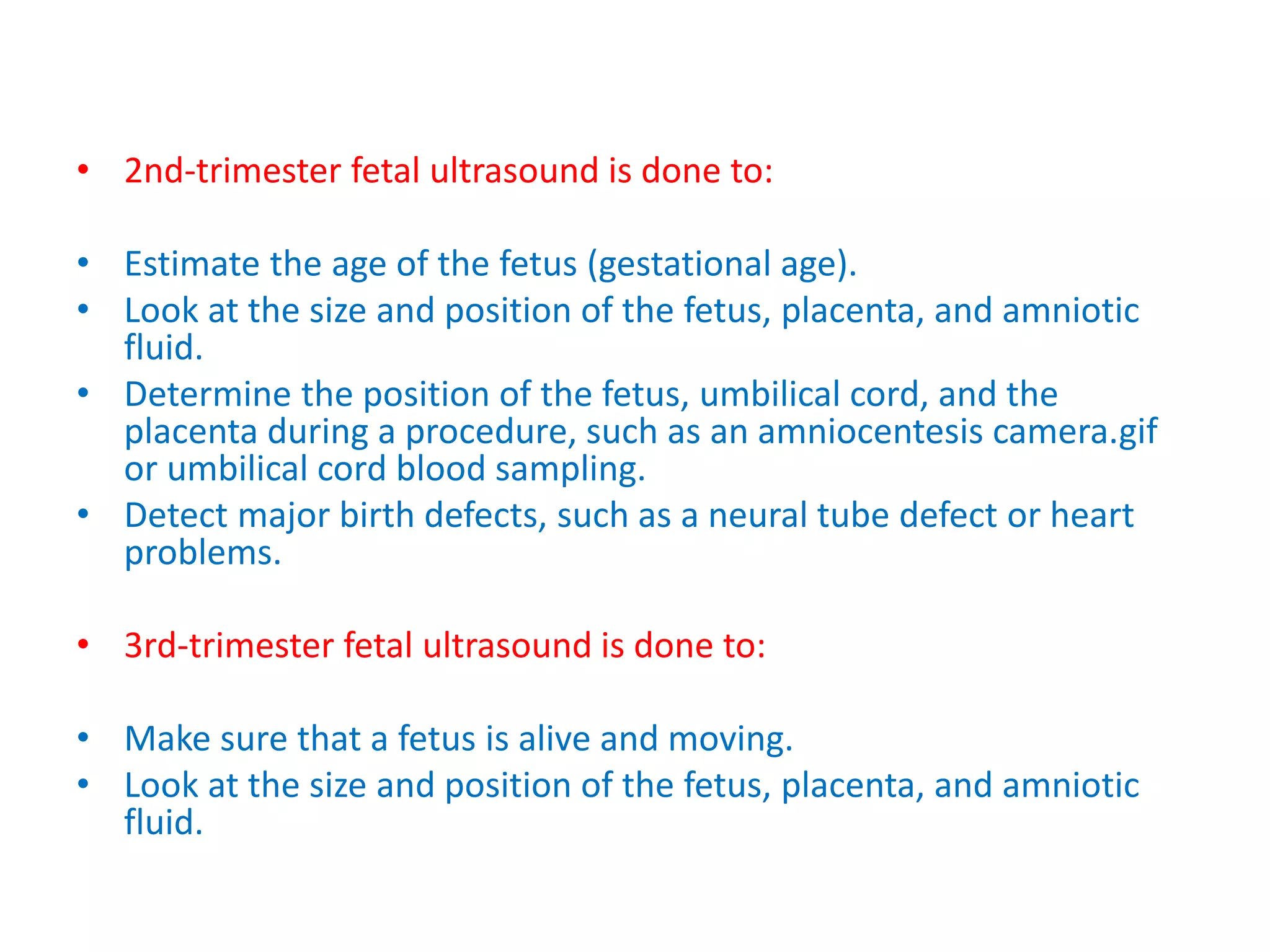 • 2nd-trimester fetal ultrasound is done to:
• Estimate the age of the fetus (gestational age).
• Look at the size and position of the fetus, placenta, and amniotic
fluid.
• Determine the position of the fetus, umbilical cord, and the
placenta during a procedure, such as an amniocentesis camera.gif
or umbilical cord blood sampling.
• Detect major birth defects, such as a neural tube defect or heart
problems.
• 3rd-trimester fetal ultrasound is done to:
• Make sure that a fetus is alive and moving.
• Look at the size and position of the fetus, placenta, and amniotic
fluid.
 