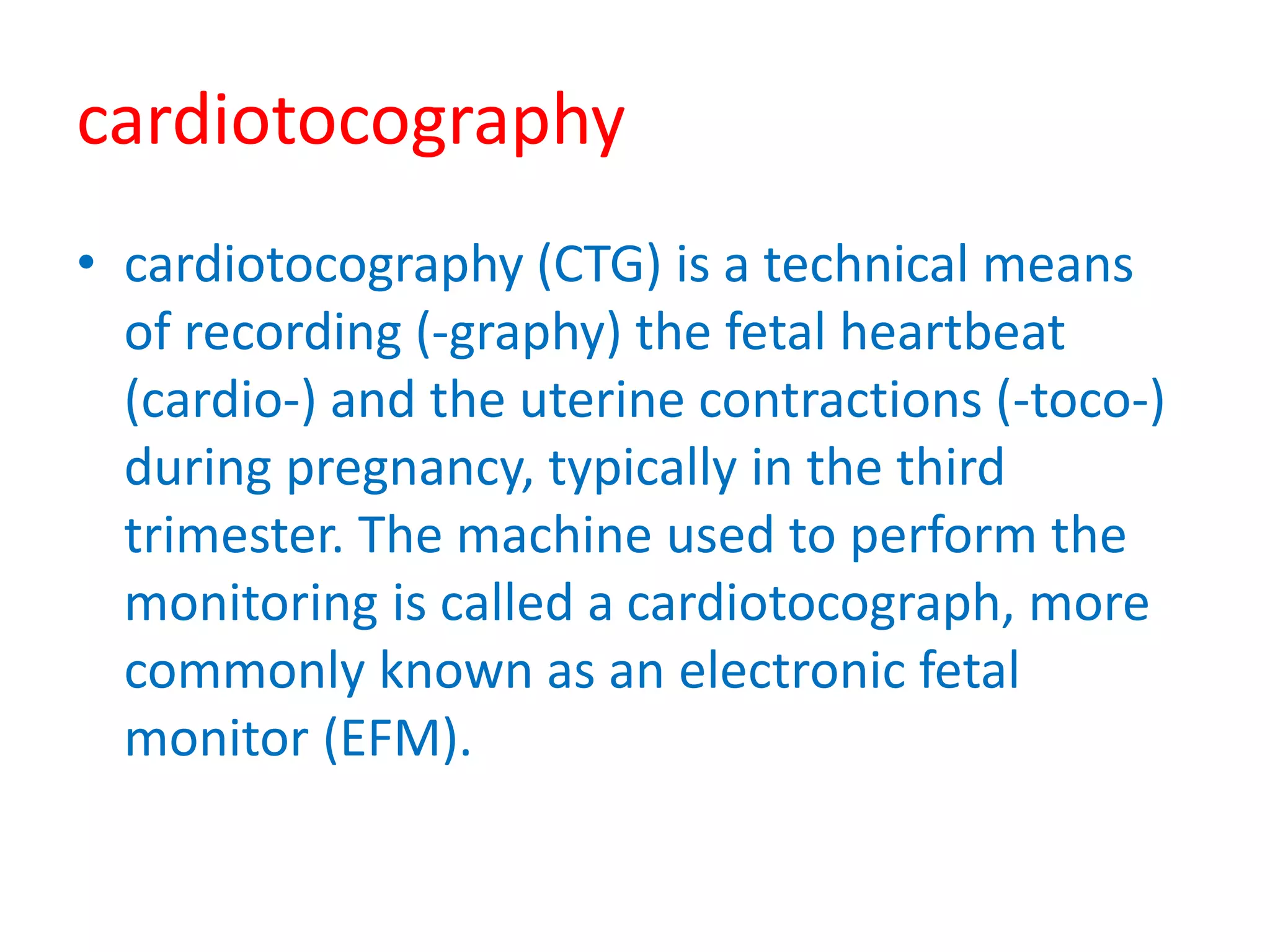 cardiotocography
• cardiotocography (CTG) is a technical means
of recording (-graphy) the fetal heartbeat
(cardio-) and the uterine contractions (-toco-)
during pregnancy, typically in the third
trimester. The machine used to perform the
monitoring is called a cardiotocograph, more
commonly known as an electronic fetal
monitor (EFM).
 
