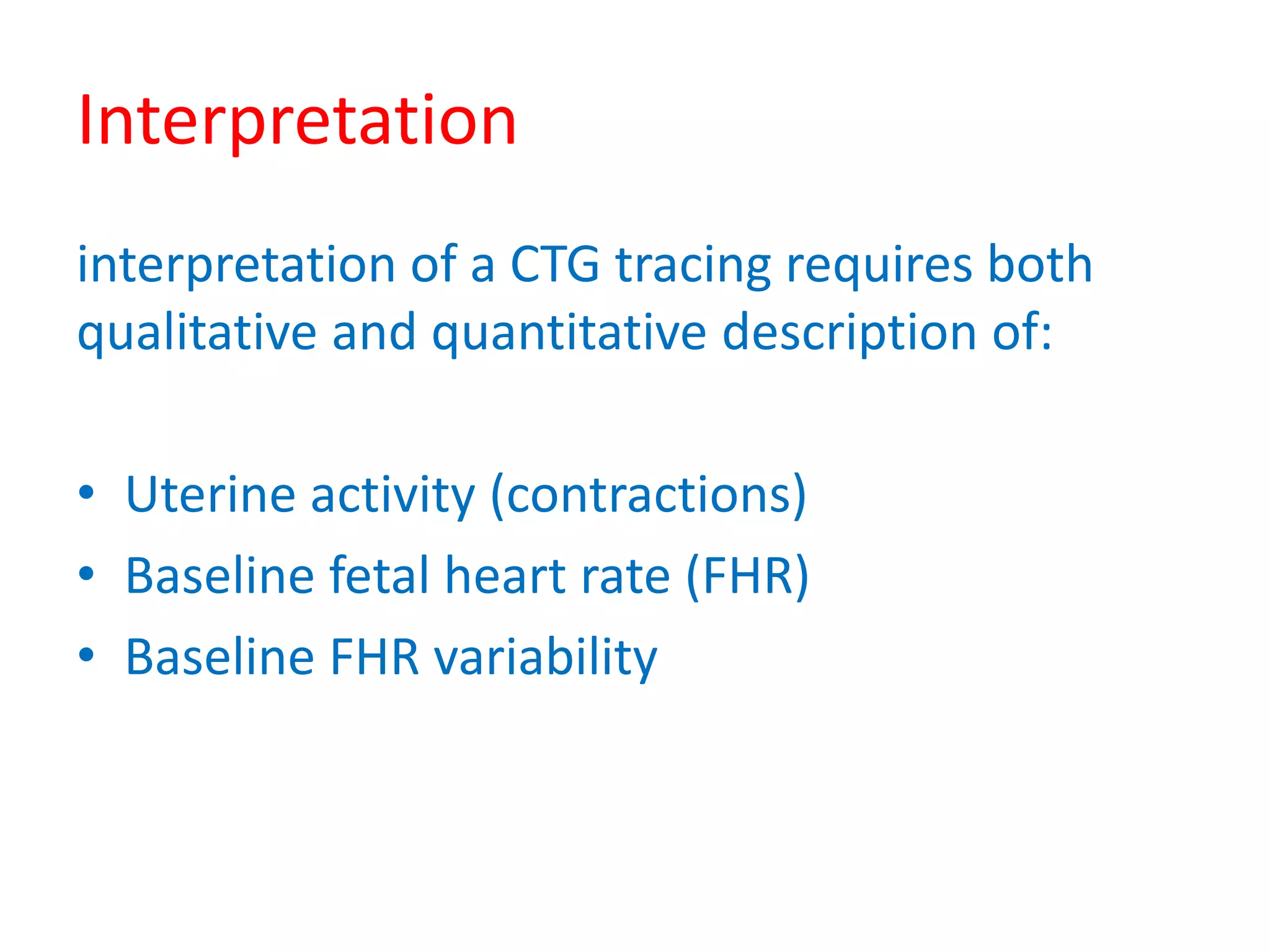 Interpretation
interpretation of a CTG tracing requires both
qualitative and quantitative description of:
• Uterine activity (contractions)
• Baseline fetal heart rate (FHR)
• Baseline FHR variability
 