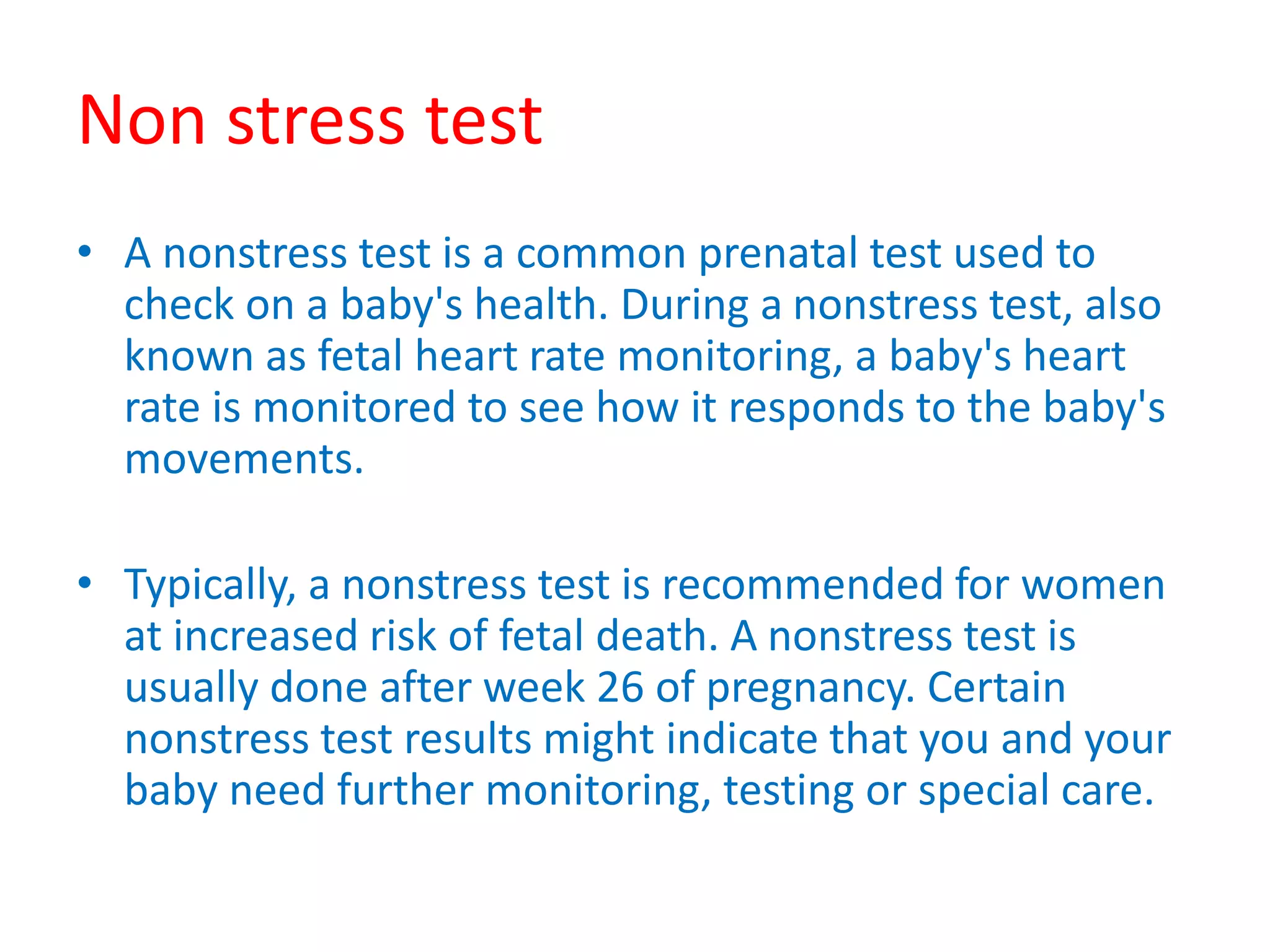 Non stress test
• A nonstress test is a common prenatal test used to
check on a baby's health. During a nonstress test, also
known as fetal heart rate monitoring, a baby's heart
rate is monitored to see how it responds to the baby's
movements.
• Typically, a nonstress test is recommended for women
at increased risk of fetal death. A nonstress test is
usually done after week 26 of pregnancy. Certain
nonstress test results might indicate that you and your
baby need further monitoring, testing or special care.
 