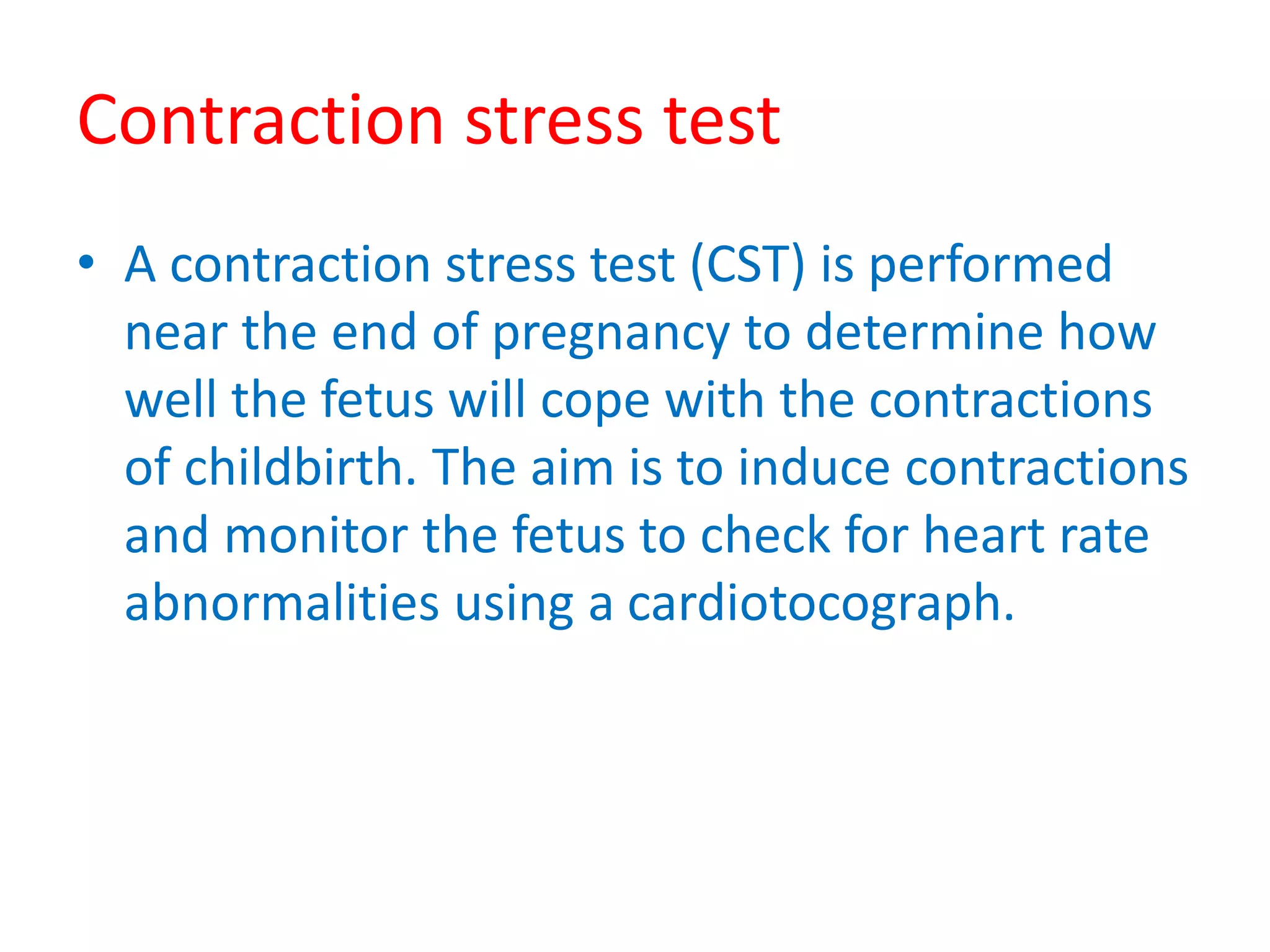 Contraction stress test
• A contraction stress test (CST) is performed
near the end of pregnancy to determine how
well the fetus will cope with the contractions
of childbirth. The aim is to induce contractions
and monitor the fetus to check for heart rate
abnormalities using a cardiotocograph.
 