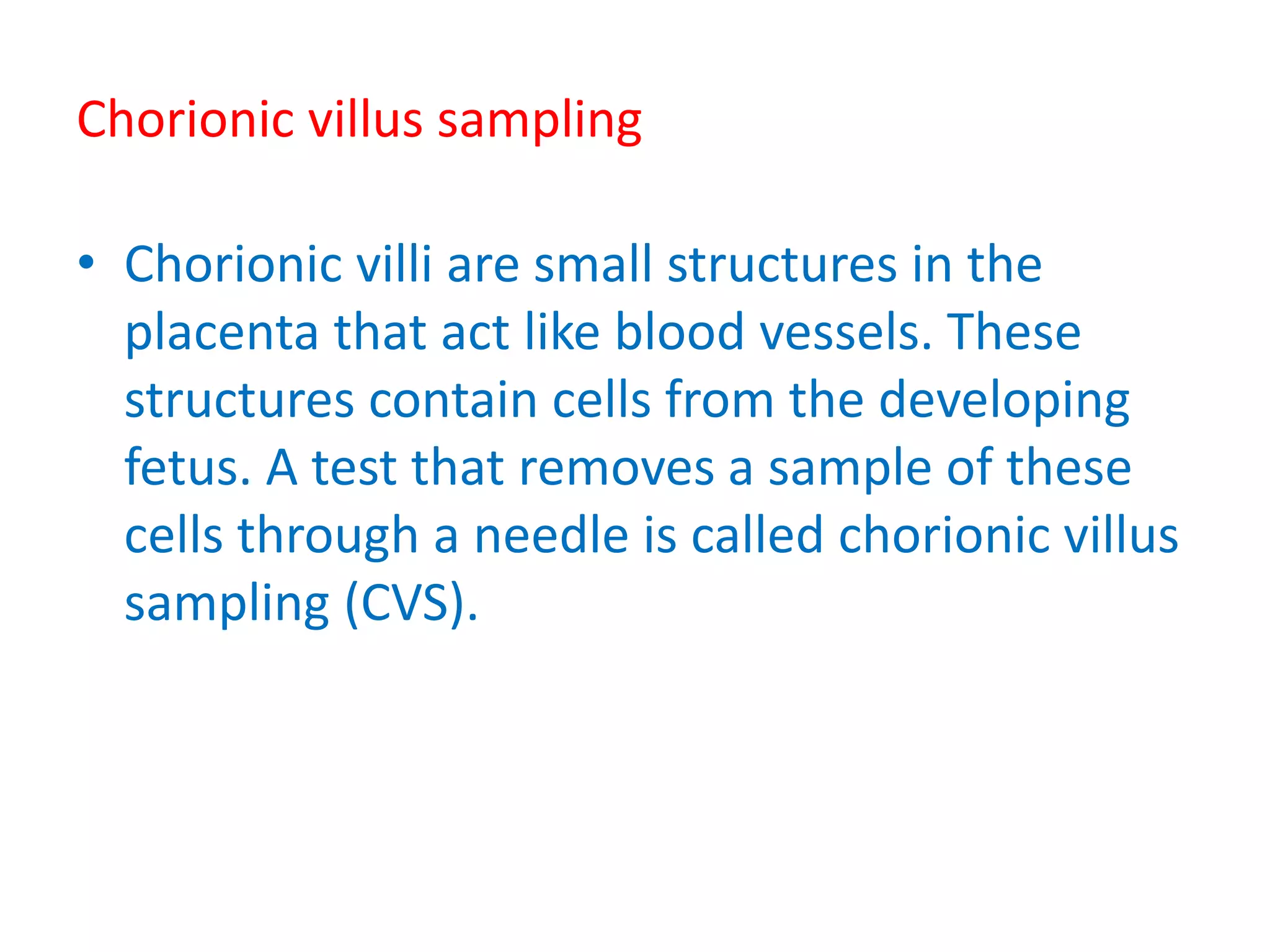 Chorionic villus sampling
• Chorionic villi are small structures in the
placenta that act like blood vessels. These
structures contain cells from the developing
fetus. A test that removes a sample of these
cells through a needle is called chorionic villus
sampling (CVS).
 