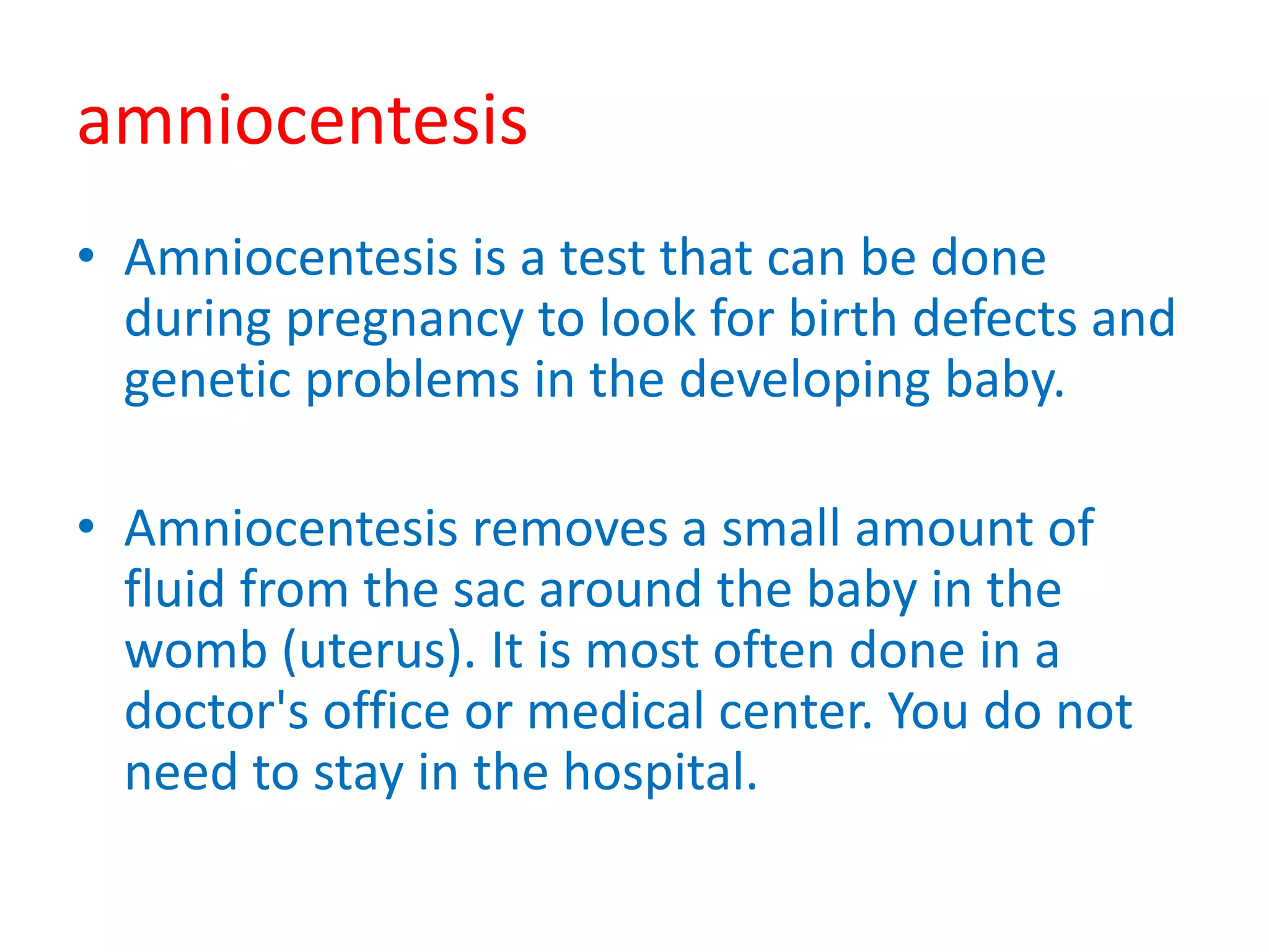 amniocentesis
• Amniocentesis is a test that can be done
during pregnancy to look for birth defects and
genetic problems in the developing baby.
• Amniocentesis removes a small amount of
fluid from the sac around the baby in the
womb (uterus). It is most often done in a
doctor's office or medical center. You do not
need to stay in the hospital.
 