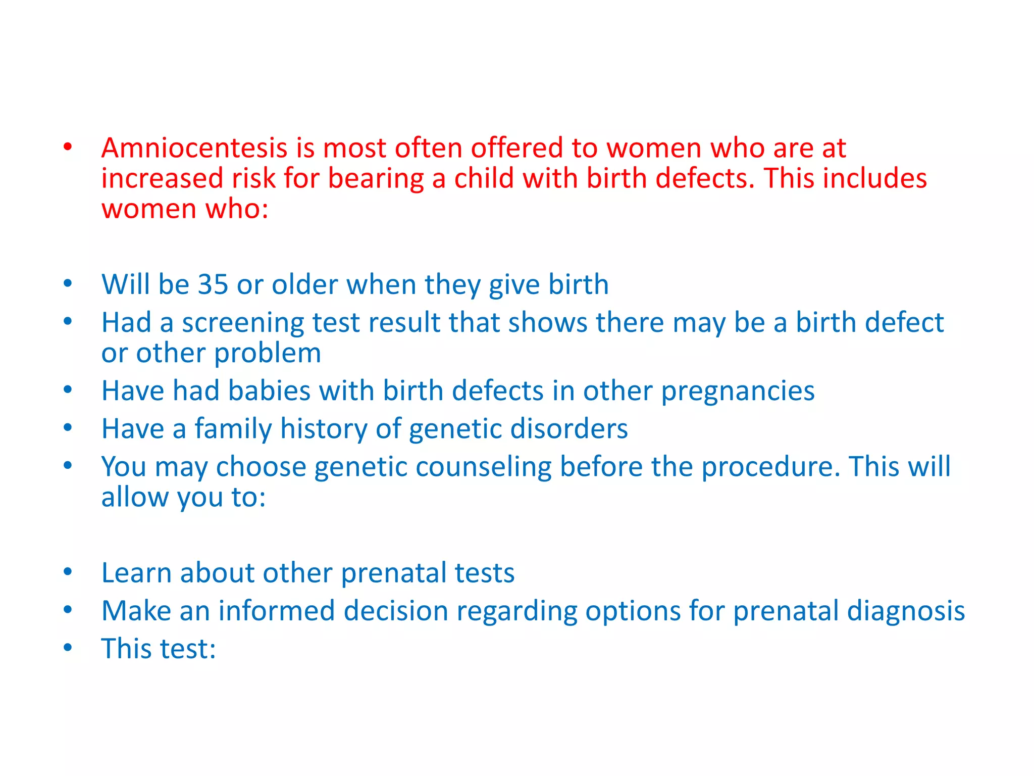 • Amniocentesis is most often offered to women who are at
increased risk for bearing a child with birth defects. This includes
women who:
• Will be 35 or older when they give birth
• Had a screening test result that shows there may be a birth defect
or other problem
• Have had babies with birth defects in other pregnancies
• Have a family history of genetic disorders
• You may choose genetic counseling before the procedure. This will
allow you to:
• Learn about other prenatal tests
• Make an informed decision regarding options for prenatal diagnosis
• This test:
 