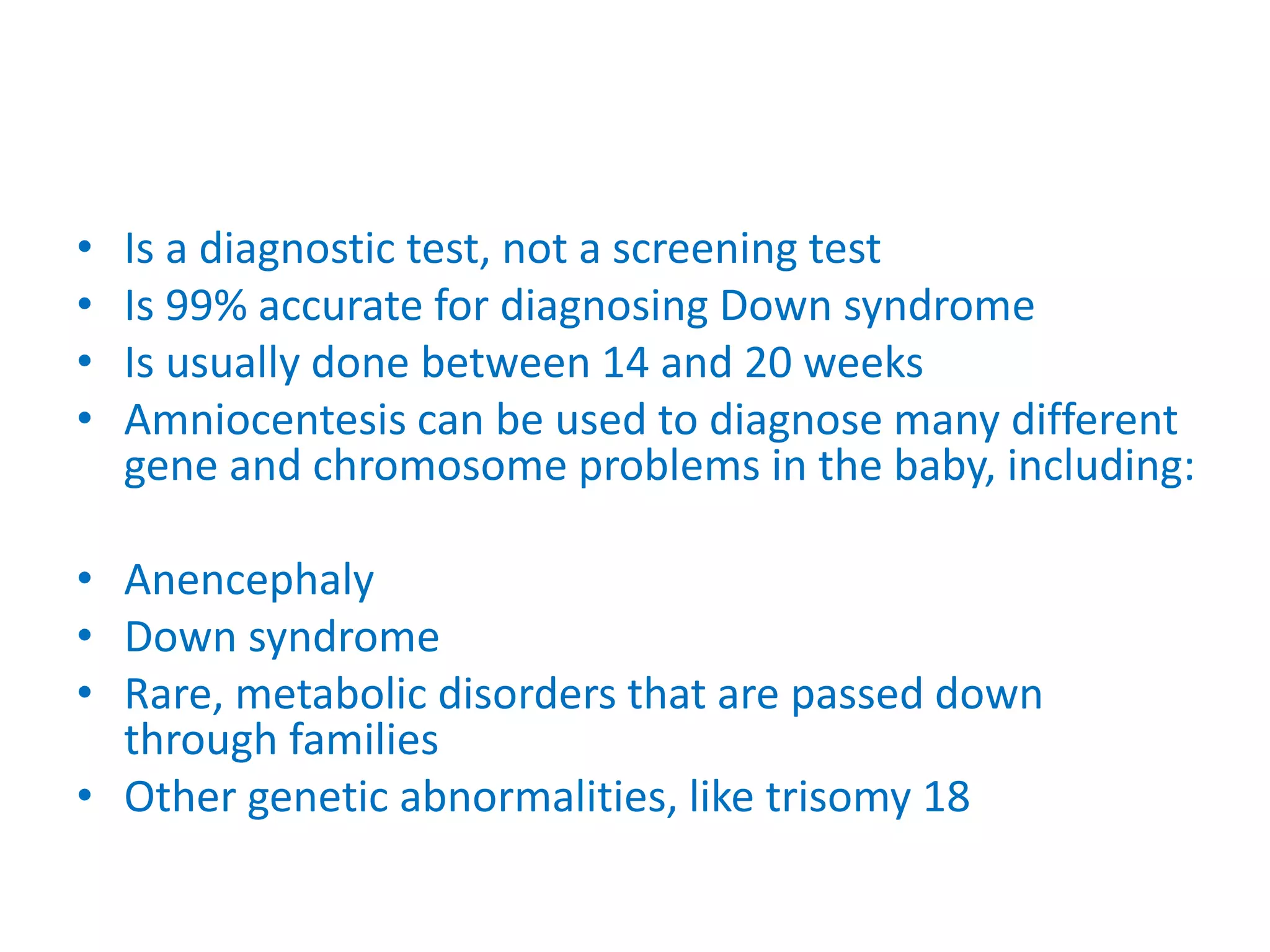 • Is a diagnostic test, not a screening test
• Is 99% accurate for diagnosing Down syndrome
• Is usually done between 14 and 20 weeks
• Amniocentesis can be used to diagnose many different
gene and chromosome problems in the baby, including:
• Anencephaly
• Down syndrome
• Rare, metabolic disorders that are passed down
through families
• Other genetic abnormalities, like trisomy 18
 