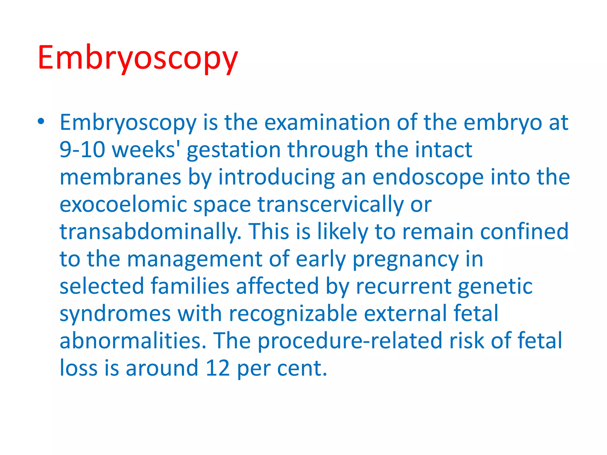 Embryoscopy
• Embryoscopy is the examination of the embryo at
9-10 weeks' gestation through the intact
membranes by introducing an endoscope into the
exocoelomic space transcervically or
transabdominally. This is likely to remain confined
to the management of early pregnancy in
selected families affected by recurrent genetic
syndromes with recognizable external fetal
abnormalities. The procedure-related risk of fetal
loss is around 12 per cent.
 