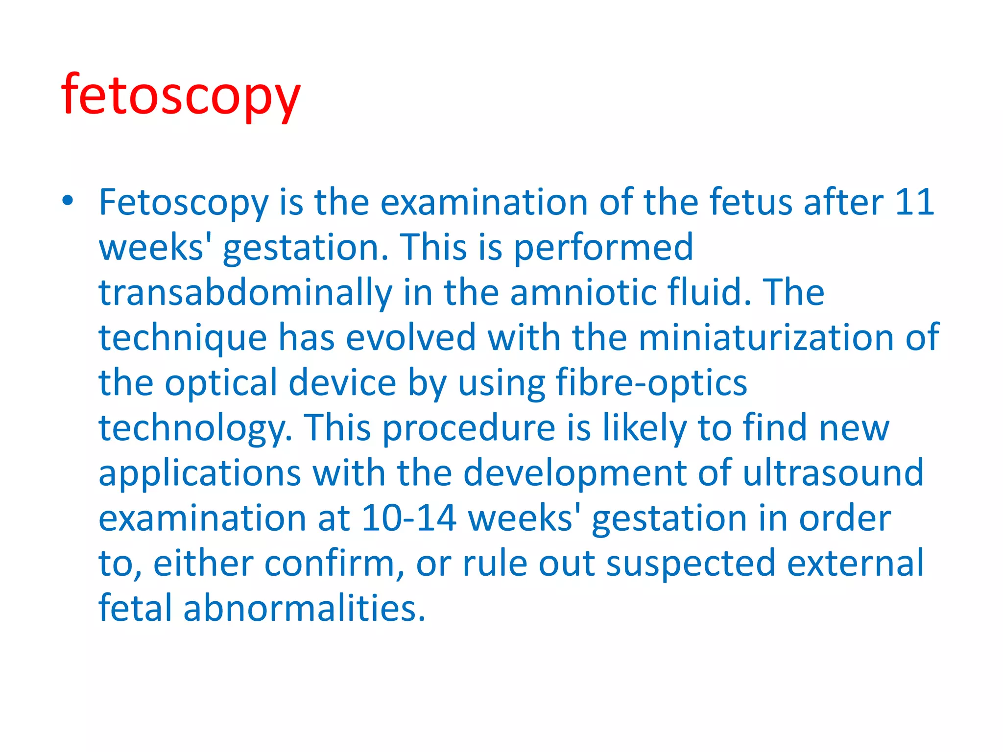fetoscopy
• Fetoscopy is the examination of the fetus after 11
weeks' gestation. This is performed
transabdominally in the amniotic fluid. The
technique has evolved with the miniaturization of
the optical device by using fibre-optics
technology. This procedure is likely to find new
applications with the development of ultrasound
examination at 10-14 weeks' gestation in order
to, either confirm, or rule out suspected external
fetal abnormalities.
 