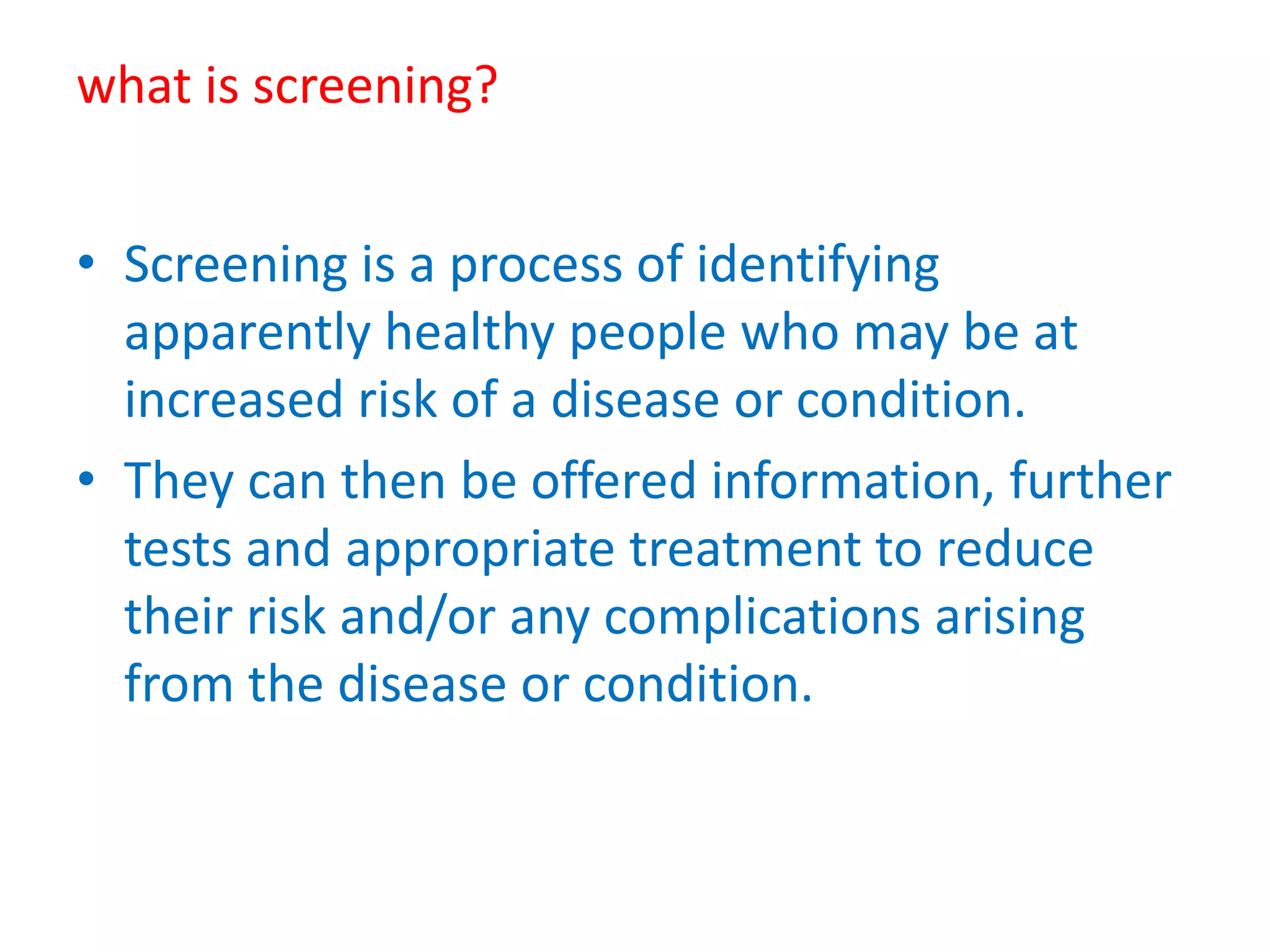 what is screening?
• Screening is a process of identifying
apparently healthy people who may be at
increased risk of a disease or condition.
• They can then be offered information, further
tests and appropriate treatment to reduce
their risk and/or any complications arising
from the disease or condition.
 