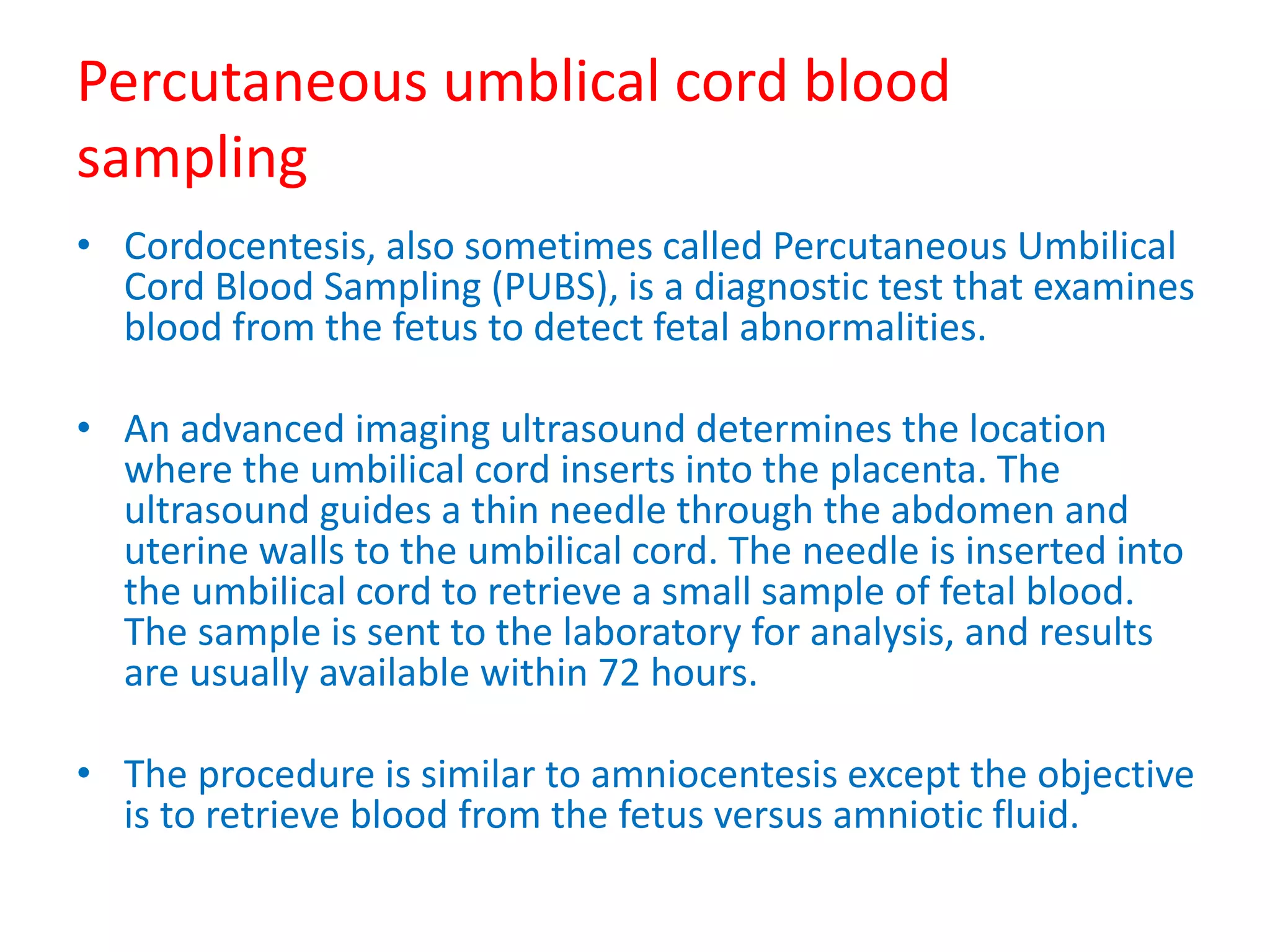 Percutaneous umblical cord blood
sampling
• Cordocentesis, also sometimes called Percutaneous Umbilical
Cord Blood Sampling (PUBS), is a diagnostic test that examines
blood from the fetus to detect fetal abnormalities.
• An advanced imaging ultrasound determines the location
where the umbilical cord inserts into the placenta. The
ultrasound guides a thin needle through the abdomen and
uterine walls to the umbilical cord. The needle is inserted into
the umbilical cord to retrieve a small sample of fetal blood.
The sample is sent to the laboratory for analysis, and results
are usually available within 72 hours.
• The procedure is similar to amniocentesis except the objective
is to retrieve blood from the fetus versus amniotic fluid.
 