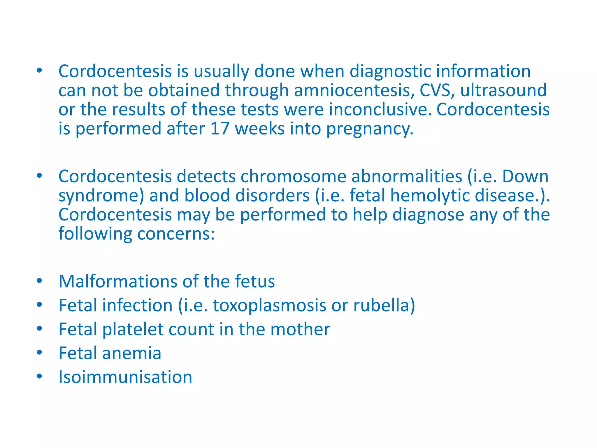 • Cordocentesis is usually done when diagnostic information
can not be obtained through amniocentesis, CVS, ultrasound
or the results of these tests were inconclusive. Cordocentesis
is performed after 17 weeks into pregnancy.
• Cordocentesis detects chromosome abnormalities (i.e. Down
syndrome) and blood disorders (i.e. fetal hemolytic disease.).
Cordocentesis may be performed to help diagnose any of the
following concerns:
• Malformations of the fetus
• Fetal infection (i.e. toxoplasmosis or rubella)
• Fetal platelet count in the mother
• Fetal anemia
• Isoimmunisation
 
