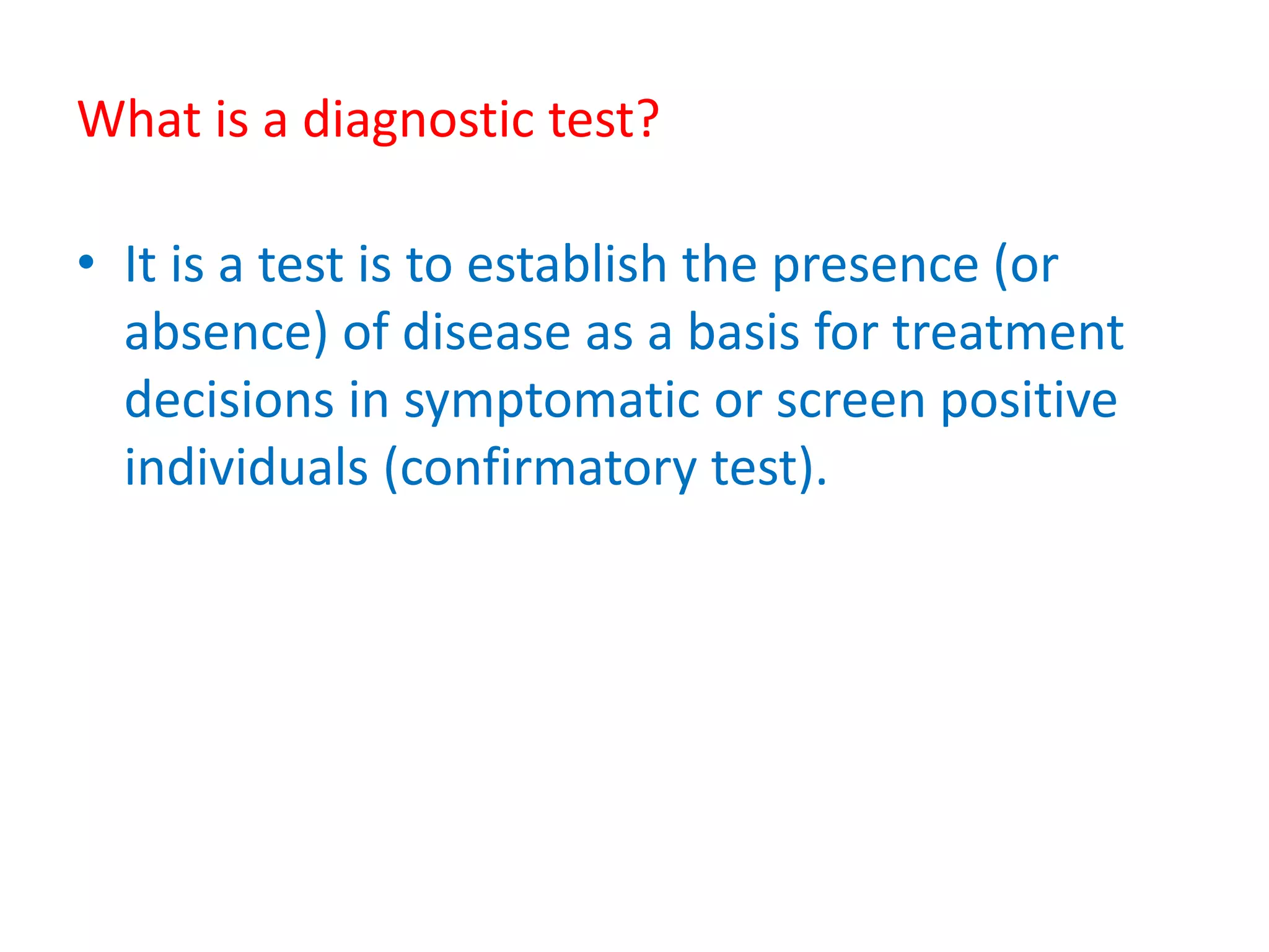 What is a diagnostic test?
• It is a test is to establish the presence (or
absence) of disease as a basis for treatment
decisions in symptomatic or screen positive
individuals (confirmatory test).
 