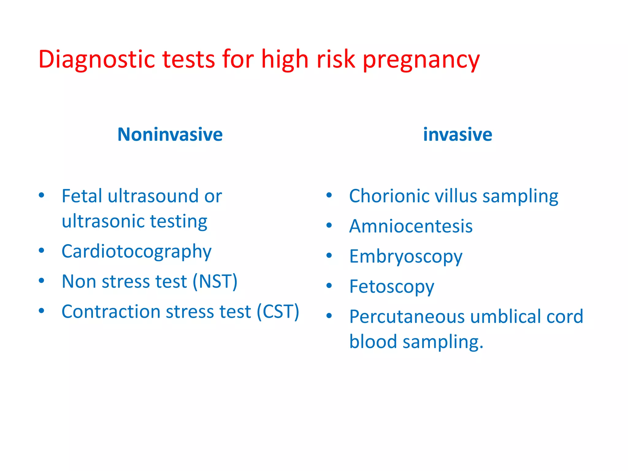 Diagnostic tests for high risk pregnancy
Noninvasive
• Fetal ultrasound or
ultrasonic testing
• Cardiotocography
• Non stress test (NST)
• Contraction stress test (CST)
invasive
• Chorionic villus sampling
• Amniocentesis
• Embryoscopy
• Fetoscopy
• Percutaneous umblical cord
blood sampling.
 