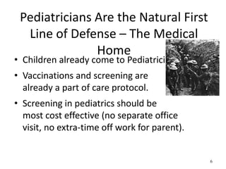 Pediatricians Are the Natural First
Line of Defense – The Medical
Home
• Children already come to Pediatrician.
• Vaccinations and screening are
already a part of care protocol.
• Screening in pediatrics should be
most cost effective (no separate office
visit, no extra-time off work for parent).
6
 